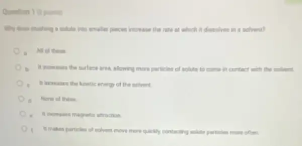 Question 1 (2points)
Why does crushing a solute into smaller pieces increase the rate at which it dissolves in a solvent?
All of these
It increases the surface area, allowing more particles of solute to come in contact with the solvent.
e It increases the kinetic energy of the solvent.
d None of these
It increases magnetic attraction
It makes particles of solvent move more quickly contacting solute particles more often.