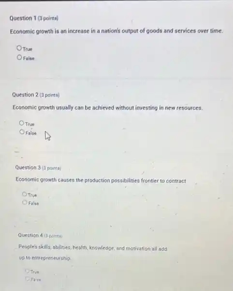 Question 1 (3 points)
Economic growth is an increase in a nation's output of goods and services over time.
OTrue
False
Question 2 (3 points)
Economic growth usually can be achieved without investing in new resources.
True
False
Question 3 (3 points)
Economic growth causes the production possibilities frontier to contract
True
False
Question 4 (3 points)
People's skills, abilities, health knowledge, and motivation all add
up to entrepreneurship.
True
False