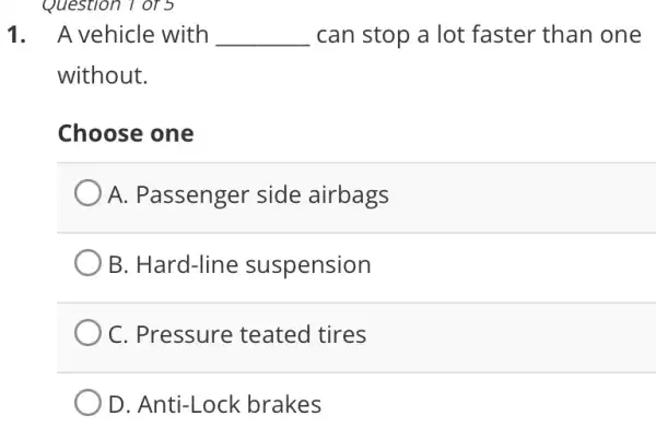 Question 1 of 5
1. A vehicle with __ can stop a lot faster than one
without.
Choose one
A. Passenger side airbags
B. Hard-line suspension
C. Pressure teated tires
D. Anti-Lock brakes