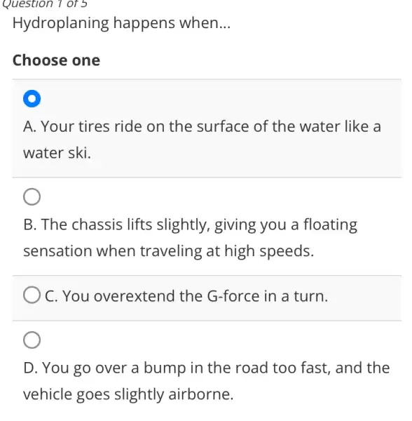 Question 1 of 5
Hydroplaning happens when. __
Choose one
A. Your tires ride on the surface of the water like a
water ski.
B. The chassis lifts slightly , giving you a floating
sensation when traveling at high speeds.
C. You overextend the G-force in a turn.
D. You go over a bump in the road too fast., and the