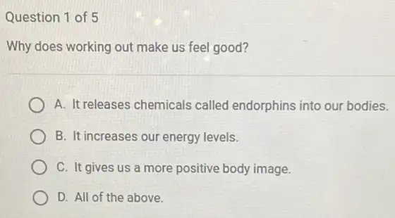 Question 1 of 5
Why does working out make us feel good?
A. It releases chemicals called endorphins into our bodies.
B. It increases our energy levels.
C. It gives us a more positive body image.
D. All of the above.