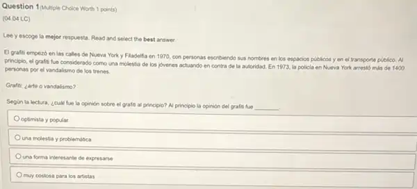 Question 1 (Multiple Choice Worth 1 points)
(04.04 LC)
Lee y escoge la mejor respuesta. Read and select the best answer.
El grafiti empezó en las calles de Nueva York y Filadelfia en 1970, con personas escribiendo sus nombres en los espacios públicos y en el transporte público. Al
principio, el grafiti fue considerado como una molestia de los jovenes actuando en contra de la autoridad. En 1973, la policia en Nueva York arrestó más de 1400
personas por el vandalismo de los trenes.
Grafiti: ¿arte o vandalismo?
Segün la lectura, ¿cuál fue la opinión sobre el grafiti al principio?Al principio la opinión del grafiti fue __
optimista y popular
Ouna molestia y problemática
una forma interesante de expresarse
muy costosa para los artistas