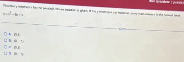 This question: 1 point(s)
Find the y-interc epts for the parabola whose equition is given.If they-interc epts are irrational, round your answers to the nearest tenth.
y=x^2-5x+1
A. (0,1)
B. (0,-1)
C. (0,5)
D. (0,-5)