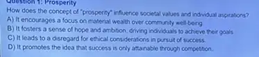 Question 1: Prosperity
How does the concept of "prosperity" influence societal values and individual aspirations?
A) It encourages a focus on material wealth over community well-being.
B) It fosters a sense of hope and ambition, driving individuals to achieve their goals.
C) It leads to a disregard for ethical considerations in pursuit of success
D) It promotes the idea that success is only attainable through competition.