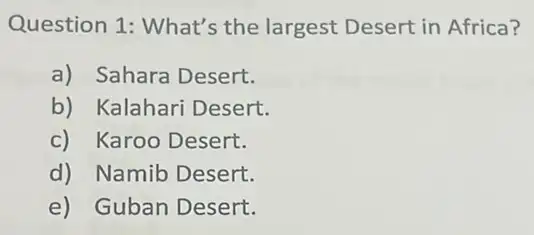 Question 1: What's the largest Desert in Africa?
a) Sahara Desert.
b) Kalahari Desert.
c) Karoo Desert.
d) Namib Desert.
e) Guban Desert.