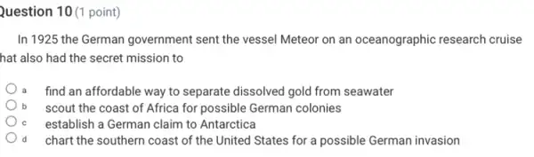 Question 10 (1 point)
In 1925 the German government sent the vessel Meteor on an oceanographic research cruise
hat also had the secret mission to
find an affordable way to separate dissolved gold from seawater
b scout the coast of Africa for possible German colonies
establish a German claim to Antarctica
d chart the southern coast of the United States for a possible German invasion