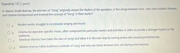 Question 10 (1 point)
In classic Greek dramas , the element of "Song"originally meant the rhythm of the speakers, or the songs between acts How have modern dramas
and cinema incorporated and evolved the concept of "Song" In their works?
Modern works struggle to incorporate singing and music.
b
Cinema incorporates specific music often composed for particular scenes and activities, in order to provide a stronger impact on the
audience.
American dramas have taken the idea of'song and taken it to the next step by turning drama into musical performances.
Modern dramas follow traditional methods of "song" and only use music between acts and during intermissions.