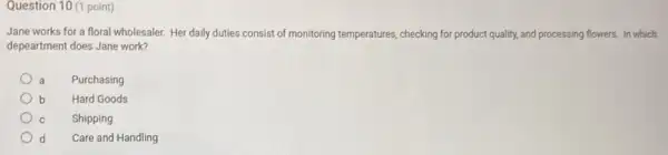 Question 10 (1 point)
Jane works for a floral wholesaler. Her daily duties consist of monitoring temperatures, checking for product quality, and processing flowers In which
depeartment does Jane work?
a Purchasing
b Hard Goods
c Shipping
d Care and Handling