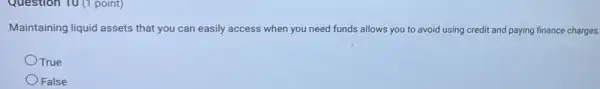 Question 10 (1 point)
Maintaining liquid assets that you can easily access when you need funds allows you to avoid using credit and paying finance charges.
OTrue
False