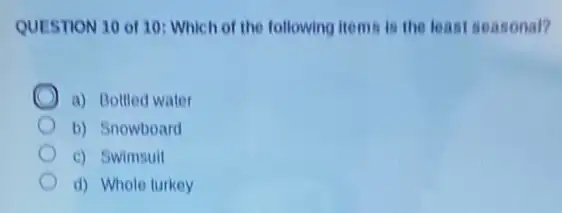 QUESTION 10 of 10 Which of the following items is the least seasonal?
a) Bottled water
b) Snowboard
c) Swimsuit
d) Whole turkey