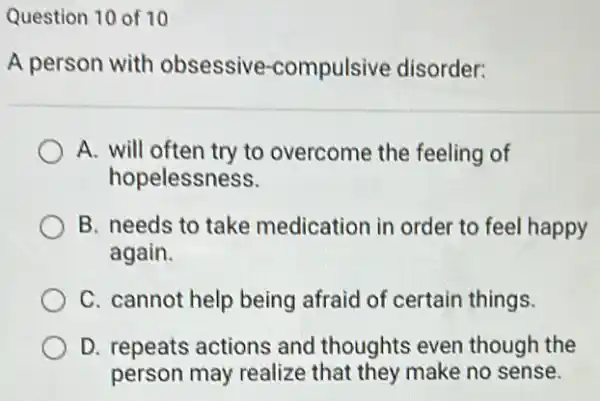 Question 10 of 10
A person with obsessive -compulsive disorder:
A. will often try to overcome the feeling of
hopelessness.
B. needs to take medication in order to feel happy
again.
C. cannot help being afraid of certain things.
D. repeats actions and thoughts even though the
person may realize that they make no sense.