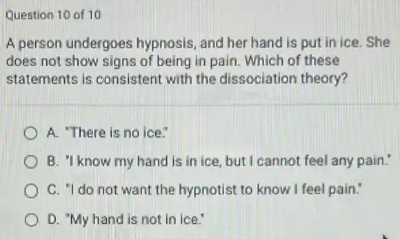 Question 10 of 10
A person undergoes hypnosis, and her hand is put in ice .She
does not show signs of being in pain Which of these
statements is consistent with the dissociation theory?
A. There is no ice.
B. 'I know my hand is in ice but I cannot feel any pain."
C. "I do not want the hypnotist to know I feel pain.
D. "My hand is not in ice."