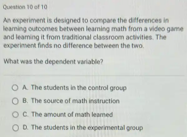 Question 10 of 10
An experiment is designed to compare the differences in
learning outcomes between learning math from a video game
and learning it from traditional classroom activities. The
experiment finds no difference between the two
What was the dependent variable?
A. The students in the control group
B. The source of math instruction
C. The amount of math learned
D. The students in the experimental group