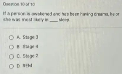 Question 10 of 10
If a person is awakened and has been having dreams, he or
she was most likely in __ sleep.
A. Stage 3
B. Stage 4
C. Stage 2
D. REM