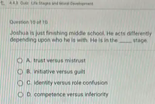 Question 10 of 10
Joshua is just finishing middle school. He acts differently
depending upon who he Is with. He is in the __ stage.
A. trust versus mistrust
B. initiative versus guilt
C. Identity versus role confusion
D. competence versus inferiority