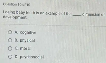 Question 10 of 10
Losing baby teeth is an example of the
__ dimension of
development.
A. cognitive
B. physical
C. moral
D. psychosocial