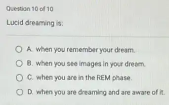 Question 10 of 10
Lucid dreaming is:
A. when you remember your dream.
B. when you see images in your dream.
C. when you are in the REM phase.
D. when you are dreaming and are aware of it.