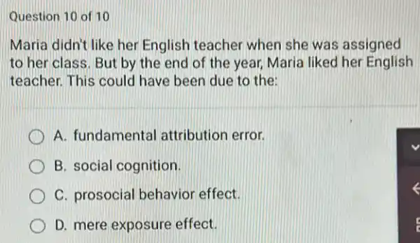 Question 10 of 10
Maria didn't like her English teacher when she was assigned
to her class. But by the end of the year, Maria liked her English
teacher. This could have been due to the
A. fundamental attribution error.
B. social cognition.
C. prosocial behavior effect.
D. mere exposure effect.