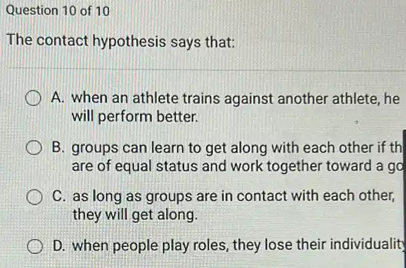 Question 10 of 10
The contact hypothesis says that:
A. when an athlete trains against another athlete, he
will perform better.
B. groups can learn to get along with each other if th
are of equal status and work together toward a go
C. as long as groups are in contact with each other,
they will get along.
D. when people play roles, they lose their individualit