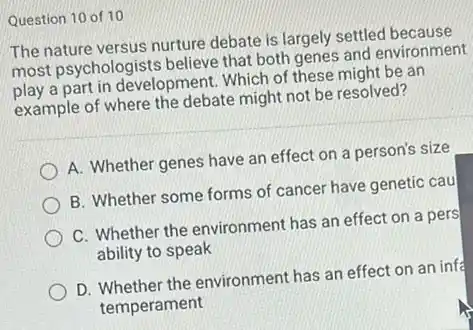 Question 10 of 10
The nature versus nurture debate is largely settled because
most psychologists believe that both genes and environment
play a part in development. Which of these might be an
example of where the debate might not be resolved?
A. Whether genes have an effect on a person's size
B. Whether some forms of cancer have genetic cau
C. Whether the environment has an effect on a pers
ability to speak
D. Whether the environment has an effect on an infa
temperament