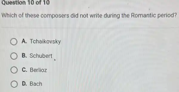 Question 10 of 10
Which of these composers did not write during the Romantic period?
A. Tchaikovsky
B. Schubert
C. Berlioz
D. Bach