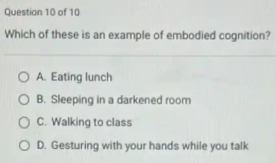 Question 10 of 10
Which of these is an example of embodied cognition?
A. Eating lunch
B. Sleeping in a darkened room
C. Walking to class
D. Gesturing with your hands while you talk