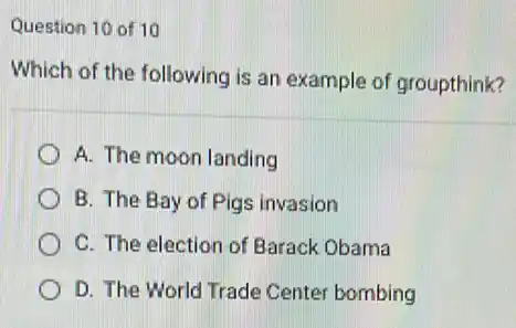 Question 10 of 10
Which of the following is an example of groupthink?
A. The moon landing
B. The Bay of Pigs invasion
C. The election of Barack Obama
D. The World Trade Center bombing