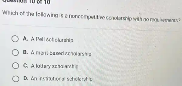 question 10 of 10
Which of the following is a noncompetitive scholarship with no requirements?
A. A Pell scholarship
B. A merit-based scholarship
C. A lottery scholarship
D. An institutional scholarship