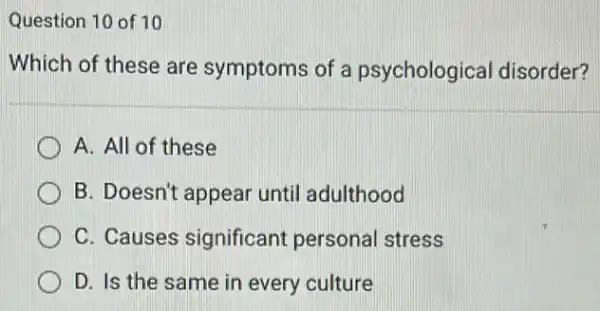 Question 10 of 10
Which of these are symptoms of a psychological disorder?
A. All of these
B. Doesn't appear until adulthood
C. Causes significant personal stress
D. Is the same in every culture