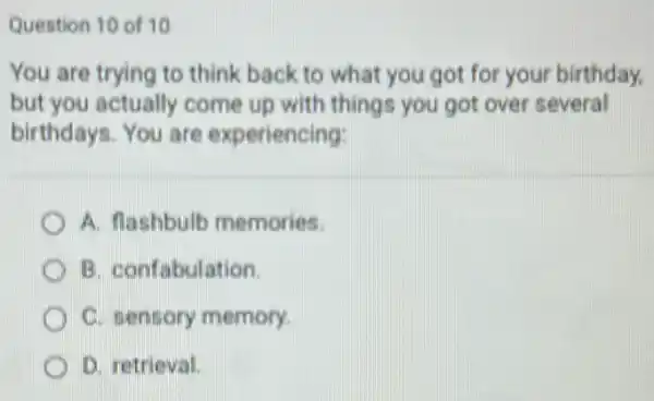 Question 10 of 10
You are trying to think back to what you got for your birthday.
but you actually come up with things you got over several
birthdays. You are experiencing:
A. flashbulb memories.
B. confabulation.
C. sensory memory.
D. retrieval