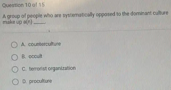 Question 10 of 15
A group of people who are systematically opposed to the dominant culture
make up a(n) __
A. counterculture
B. occult
C. terrorist organization
D. proculture