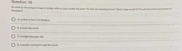 Question: 10
An artist is choosing an image to display while an actor recites the poem "Far from the Madding Crowd! Which image would NOT fit with the theme and content of
the poem?
A. a chair in front of a fireplace
B. a busy city scene
C. a bright blue open sky
D. a stream running through the woods