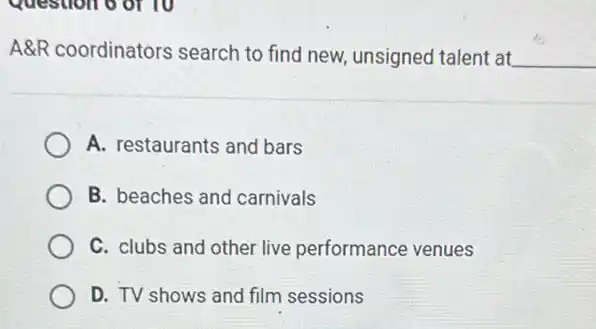 Question of 10
A&R coordinators search to find new unsigned talent at __
A. restaurants and bars
B. beaches and carnivals
C. clubs and other live performance venues
D. TV shows and film sessions