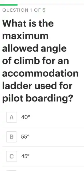 QUESTION 10F5
What is the
maximum
allowed angle
of climb for an
accommodation
ladder used for
pilot boarding?
A
40^circ 
B
55^circ 
45^circ