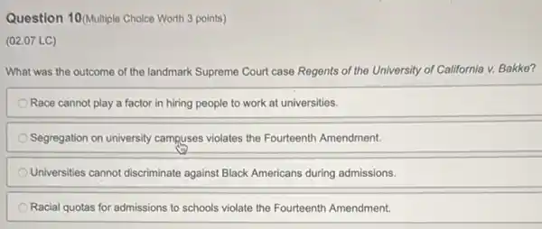 Question 10(Multiple Choice Worth 3 points)
(02.07 LC)
What was the outcome of the landmark Supreme Court case Regents of the University of California v. Bakke?
Race cannot play a factor in hiring people to work at universities.
Segregation on university campuses violates the Fourteenth Amendment.
Universities cannot discriminate against Black Americans during admissions.
Racial quotas for admissions to schools violate the Fourteenth Amendment.