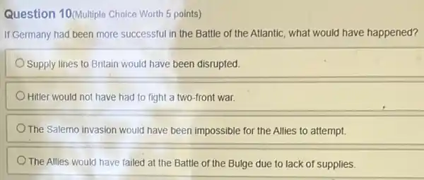 Question 10(Multiple Choice Worth 5 points)
If Germany had been more successful in the Battle of the Atlantic what would have happened?
Supply lines to Britain would have been disrupted.
Hitler would not have had to fight a two-front war.
The Salemo invasion would have been impossible for the Allies to attempt.
The Allies would have failed at the Battle of the Bulge due to lack of supplies.