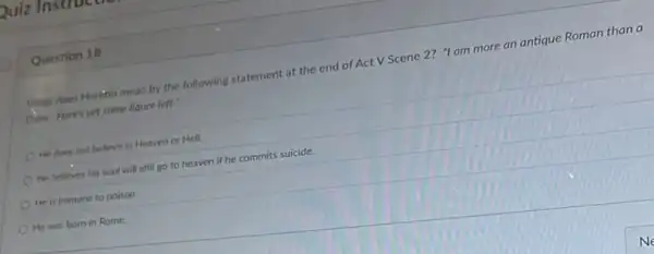 Question 10
What does Monatio mean by the following statement at the end of Act V Scene 2?"I am more an antique Roman than a
Done Here's yet some liquor left:"
He does not believe in Heaven or Hell.
He believes his soul will still go to heaven if he commits suicide.
He is immune to poison
He was born in Rome.