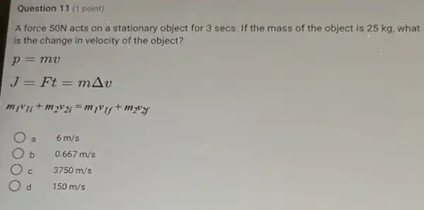 Question 11 (1 point)
A force 50N acts on a stationary object for 3 secs. If the mass of the object is 25 kg what
is the change in velocity of the object?
p=mv
J=Ft=mDelta v
m_(1)v_(1i)+m_(2)v_(2i)=m_(1)v_(1f)+m_(2)v_(2f)
a 6m/s
b 0.667m/s
3750m/s
d 150m/s