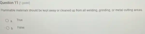 Question 11 (1 point)
Rammable materials should be kept away or cleaned up from all welding, grinding or metal cutting areas.
a
True
b False