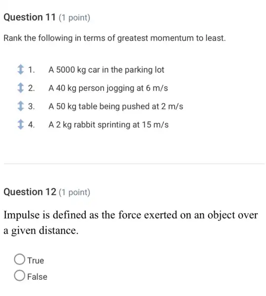 Question 11 (1 point)
Rank the following in terms of greatest momentum to least.
1. A 5000 kg car in the parking lot
2. A 40 kg person jogging at 6m/s
A 50 kg table being pushed at 2m/s
4.A 2 kg rabbit sprinting at 15m/s
Question 12 (1 point)
Impulse is defined as the force exerted on an object over
a given distance.
True
False