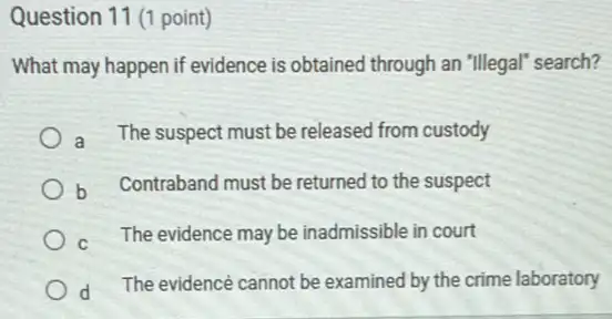 Question 11 (1 point)
What may happen if evidence is obtained through an "Illegal" search?
a The suspect must be released from custody
b Contraband must be returned to the suspect
The evidence may be inadmissible in court
d
The evidence cannot be examined by the crime laboratory