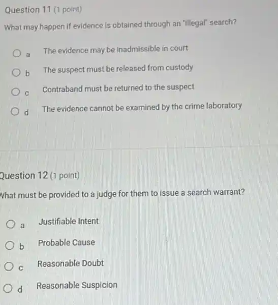 Question 11 (1 point)
What may happen if evidence is obtained through an "Illegal" search?
a The evidence may be inadmissible in court
b
The suspect must be released from custody
C Contraband must be returned to the suspect
d
The evidence cannot be examined by the crime laboratory
Question 12 (1 point)
Nhat must be provided to a judge for them to issue a search warrant?
a Justifiable Intent
b
Probable Cause
Reasonable Doubt
d Reasonable Suspicion