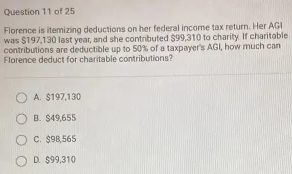 Question 11 of 25
Florence is itemizing deductions on her federal income tax return. Her AGI
was 197,130 last year, and she contributed 99,310 to charity. If charitable
contributions are deductible up to 50%  of a taxpayer's AGI,how much can
Florence deduct for charitable contributions?
A. 197,130
B 49,655
C. 98,565
D. 99,310