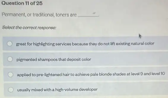 Question 11 of 25
Permanent, or traditional, toners are __
Select the correct response:
great for highlighting services because they do not lift existing natural color
pigmented shampoos that deposit color
applied to pre-lightened hair to achieve pale blonde shades at level 9 and level 10
usually mixed with a high-volume developer