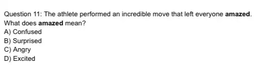 Question 11: The athlete performed an incredible move that left everyone amazed.
What does amazed mean?
A) Confused
B) Surprised
C) Angry
D) Excited