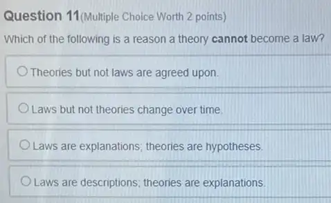 Question 11 (Multiple Choice Worth 2 points)
Which of the following is a reason a theory cannot become a law?
Theories but not laws are agreed upon.
Laws but not theories change over time.
Laws are explanations theories are hypotheses.
Laws are descriptions theories are explanations.