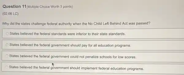 Question 11 (Multiple Choice Worth 3 points)
(02.08 LC)
Why did the states challenge federal authority when the No Child Left Behind Act was passed?
States believed the federal standards were inferior to their state standards.
States believed the federal government should pay for all education programs.
States believed the federal government could not penalize schools for low scores.
States believed the federal government should implement federal education programs.