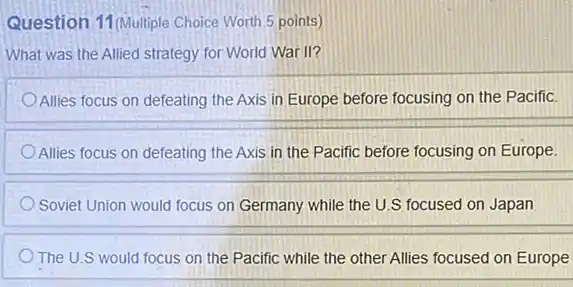 Question 11 (Multiple Choice Worth 5 points)
What was the Allied strategy for World War II?
Allies focus on defeating the Axis in Europe before focusing on the Pacific.
Allies focus on defeating the Axis in the Pacific before focusing on Europe.
Soviet Union would focus on Germany while the U.S focused on Japan
The U.S would focus on the Pacific while the other Allies focused on Europe