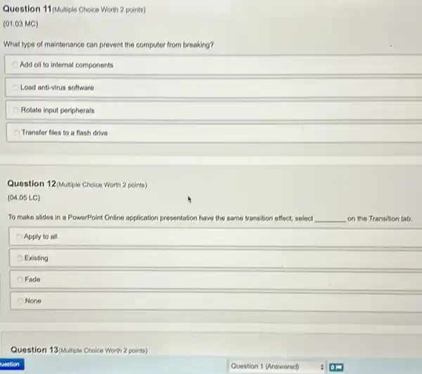 Question 11.04ulliplo Choice Worlth 2 points)
(01.03 MC)
What type of maintenance can prevent the computer from breaking?
Add oil to internal components
Load anti-virus software
Rotato input periphorals
Transfer files to a flash drive
Question 12/Multiple Choice Worth 2 points)
(04.05 LC)
To make slides in a PowerPoint Online application prosentation have the same transition offect, soloct __ on the Transition tab.
Apply to all
Existing
Fado
None