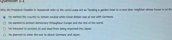 Question 1-1
Why did President Franklin D. Roosevelt refer to the Lend-Lease Act as "lending a garden hose to a next-door neighbor whose house is on fire
He wanted the country to remain neutral while Great Britaln was at war with Germany.
He wanted to protect democracy throughout Europe and the rest of the world.
He Intended to prevent oll and steel from being imported Into Japan.
He planned to enter the war to attack Germany and Japan.